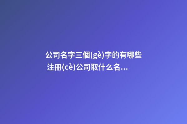 公司名字三個(gè)字的有哪些 注冊(cè)公司取什么名稱好,起名之家